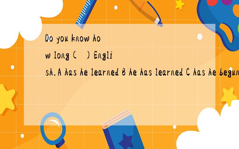 Do you know how long( )English.A has he learned B he has learned C has he begun to learn D he has begun to learn