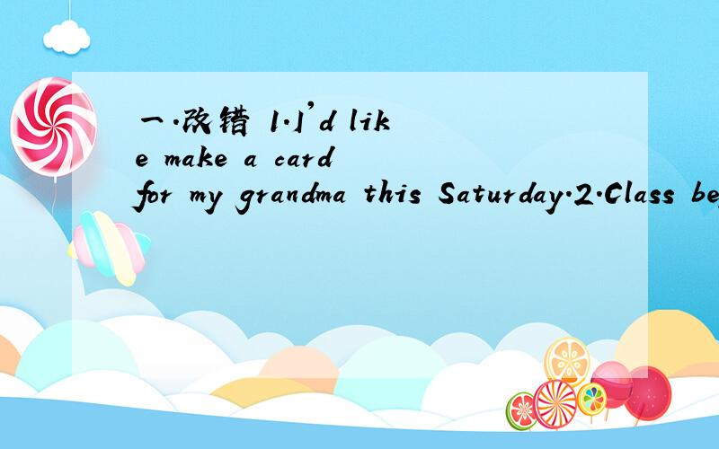 一.改错 1.I'd like make a card for my grandma this Saturday.2.Class begin at half past seven every morning.二.根据所给的中文意思,完成句子.1.My father usually isn't___  ____at the ____.我爸爸通常周末不在家.三.完成对话I
