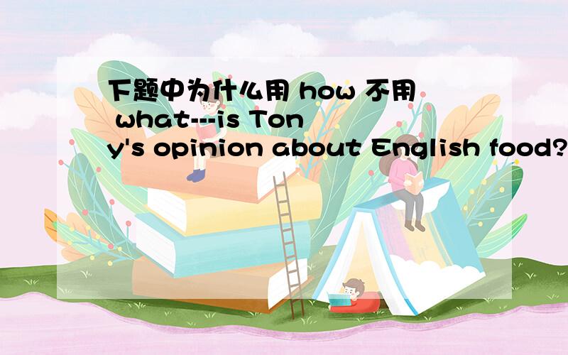 下题中为什么用 how 不用 what---is Tony's opinion about English food?--delicious.为什么用how啊 不是问看法是什么吗?不应该用 what吗