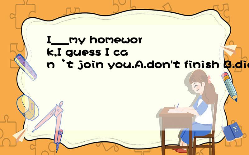 I___my homework,I guess I can‘t join you.A.don't finish B.didn't finish C.haven't finished ↓D.won't finish