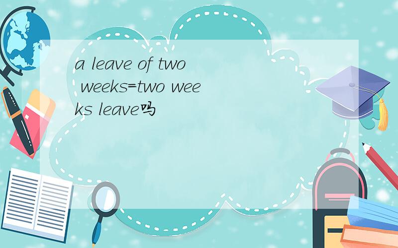 a leave of two weeks=two weeks leave吗
