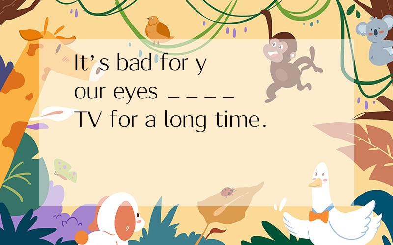 It’s bad for your eyes ____ TV for a long time.