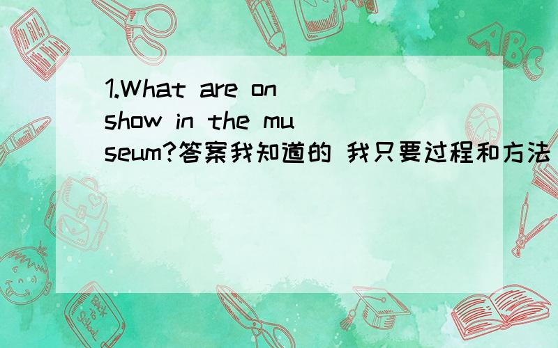 1.What are on show in the museum?答案我知道的 我只要过程和方法 1.What are on show in the museum?Some photos——by the children of Yushu,Qinghai.A.have been taken B.were taken C.are taken D.taken快中考了 这些基础题多做不来