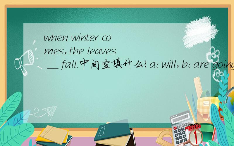 when winter comes,the leaves __ fall.中间空填什么?a：will,b:are going to,c:will be,d:would