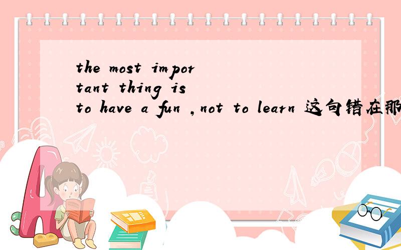 the most important thing is to have a fun ,not to learn 这句错在那