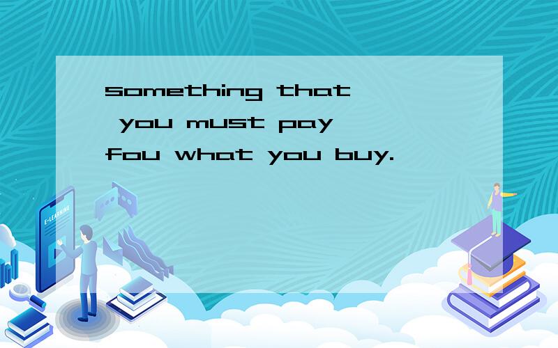 something that you must pay fou what you buy.