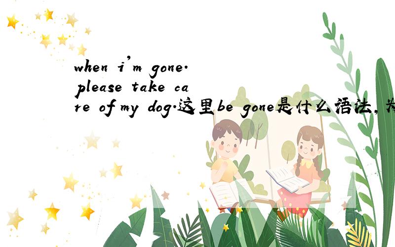 when i'm gone.please take care of my dog.这里be gone是什么语法,为什么要用be gone不用went?