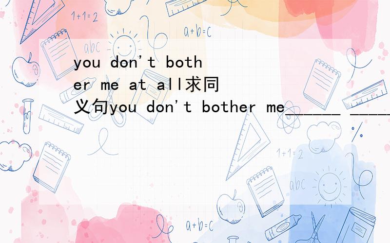 you don't bother me at all求同义句you don't bother me______ ________ _________.