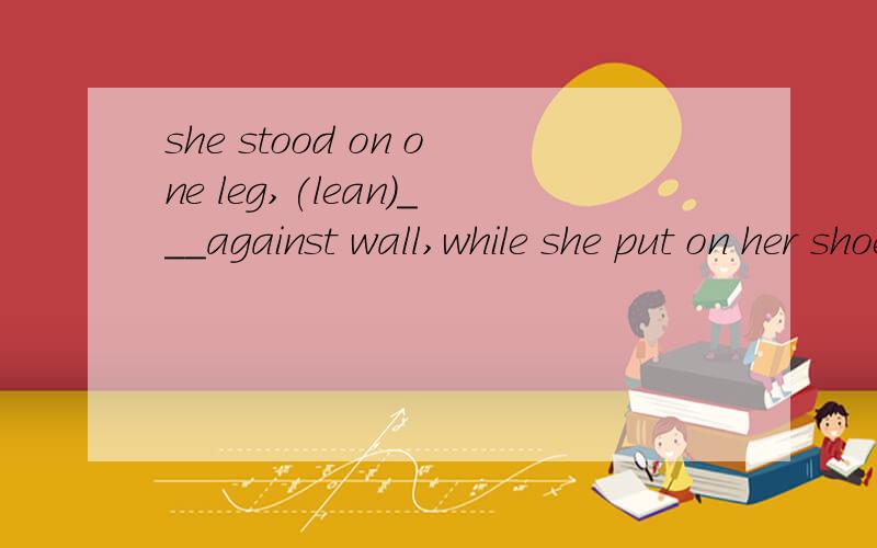 she stood on one leg,(lean)___against wall,while she put on her shoe.空里为什么是leaning?