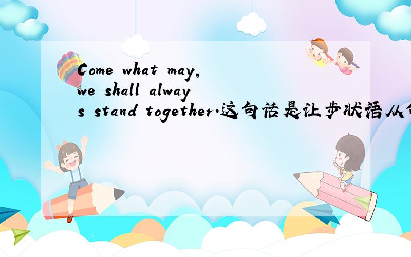 Come what may,we shall always stand together.这句话是让步状语从句吗?what may修饰的是come吗?Should their scheme have succeeded ,that would have led to a great retrogression.这句话是虚拟条件句的省略句,主句用would have do