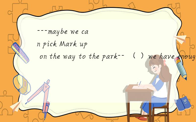 ---maybe we can pick Mark up on the way to the park-- （ ）we have enough room for another personafter allA i'm afraid not   B thanks anyway   C no problem   D i don't understand