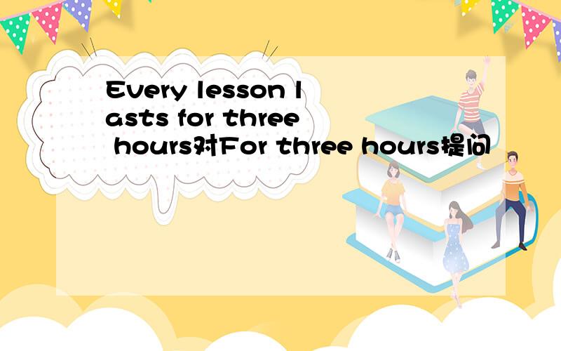 Every lesson lasts for three hours对For three hours提问