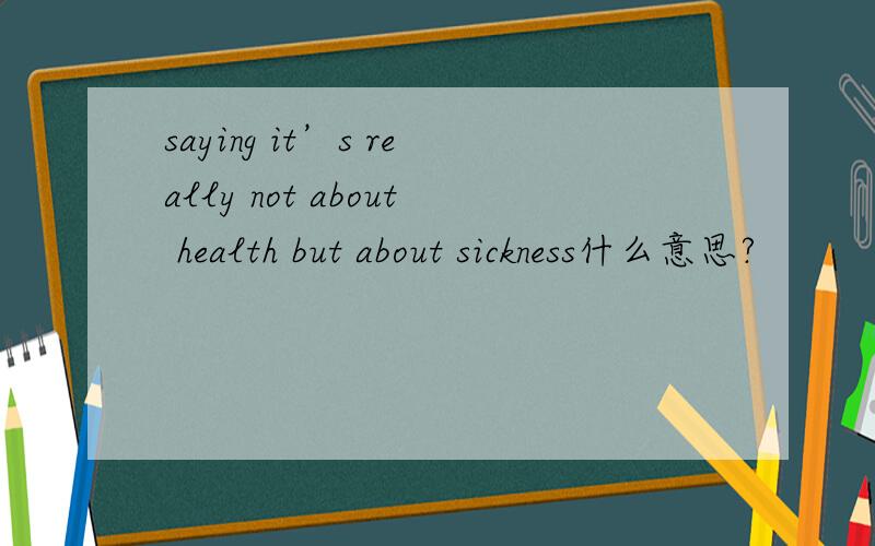 saying it’s really not about health but about sickness什么意思?