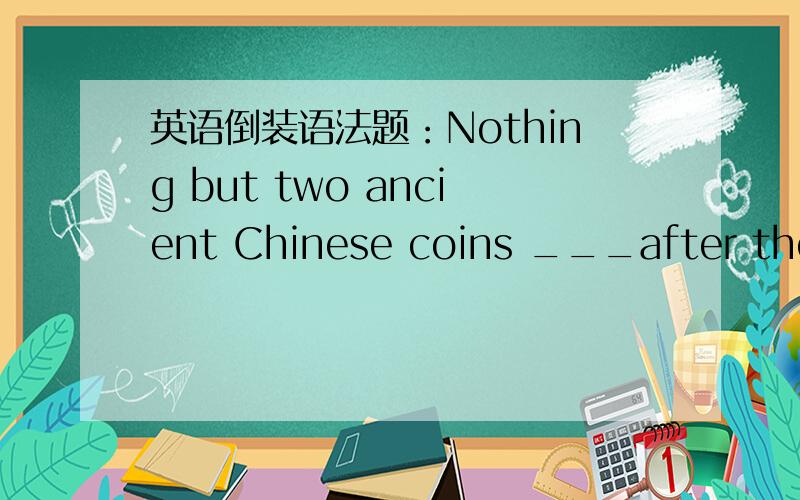 英语倒装语法题：Nothing but two ancient Chinese coins ___after they took out the jar.A,did they find in itB,they found in itC,in it did they findD,in it found they