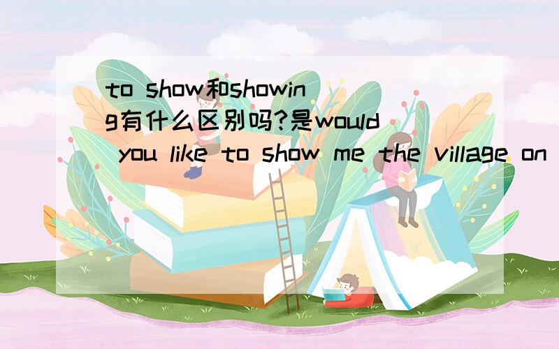 to show和showing有什么区别吗?是would you like to show me the village on the map,还是would you like showing me the village on the map.