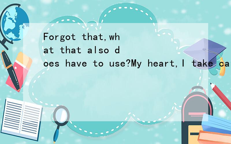 Forgot that,what that also does have to use?My heart,I take careof!无