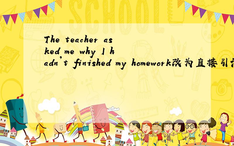 The teacher asked me why I hadn't finished my homework改为直接引语