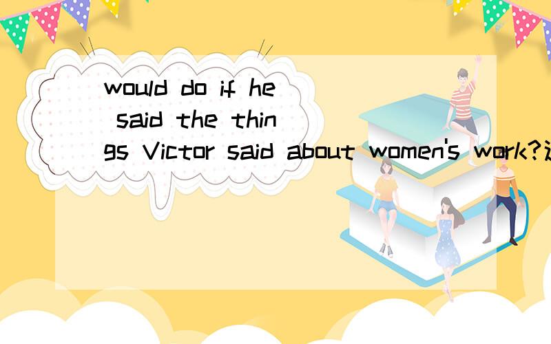 would do if he said the things Victor said about women's work?这句话在此短文中怎么理解?While you watch the video,listen for the answer to this question:What does Jason say his wife,Vanessa,would do if he said the things Victor said about