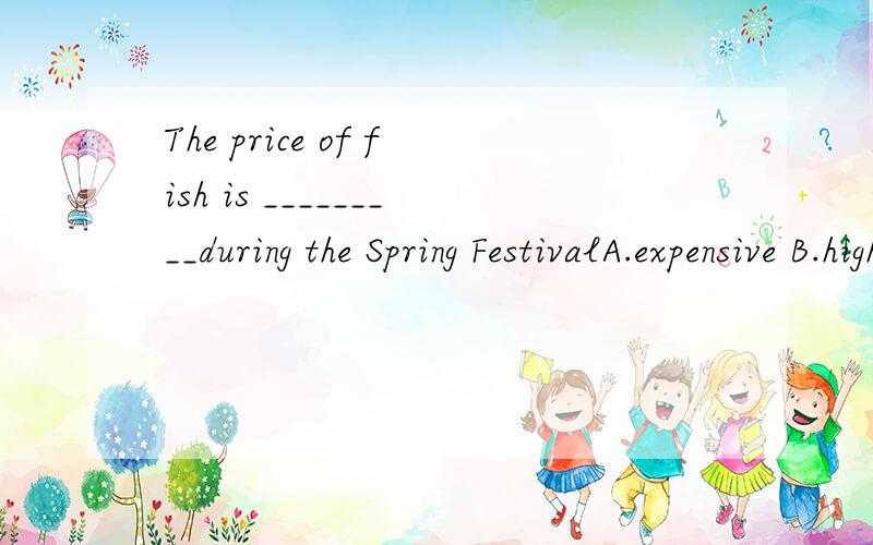 The price of fish is _________during the Spring FestivalA.expensive B.high C.valuable D.dear