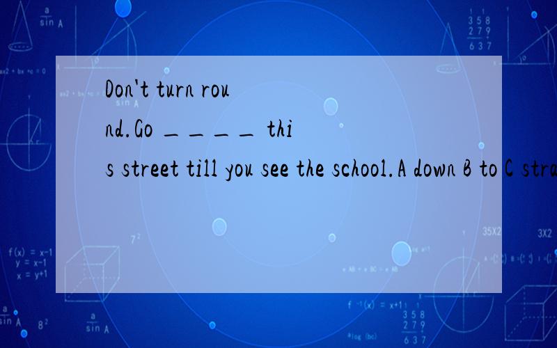 Don't turn round.Go ____ this street till you see the school.A down B to C straightly D straight选什么,为什么 到底是A还是D啊？纠结