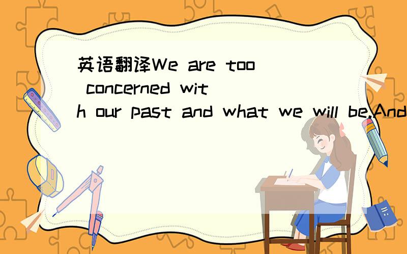 英语翻译We are too concerned with our past and what we will be.And how about now?谁给我翻译中文谢谢