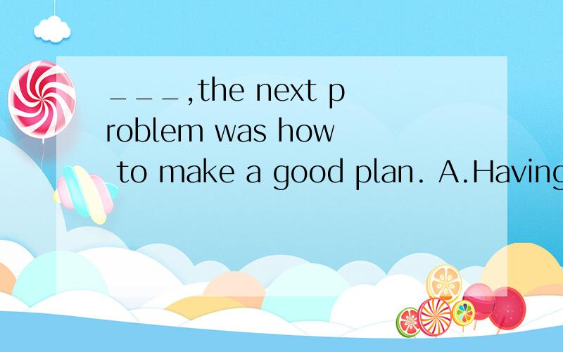 ___,the next problem was how to make a good plan. A.Having made the decisionB.Has the decision been made  C.The decision having been made D.The decision has been made A选项为什么不行?