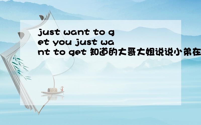 just want to get you just want to get 知道的大哥大姐说说小弟在此谢谢