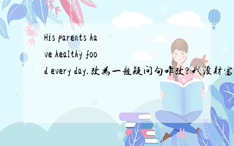 His parents have healthy food every day.改为一般疑问句咋改?我没财富了,