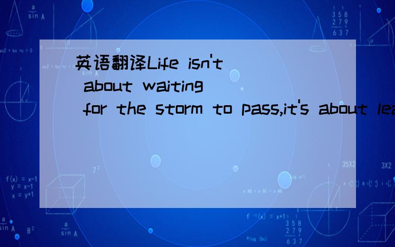 英语翻译Life isn't about waiting for the storm to pass,it's about learning how to dance in the rain.