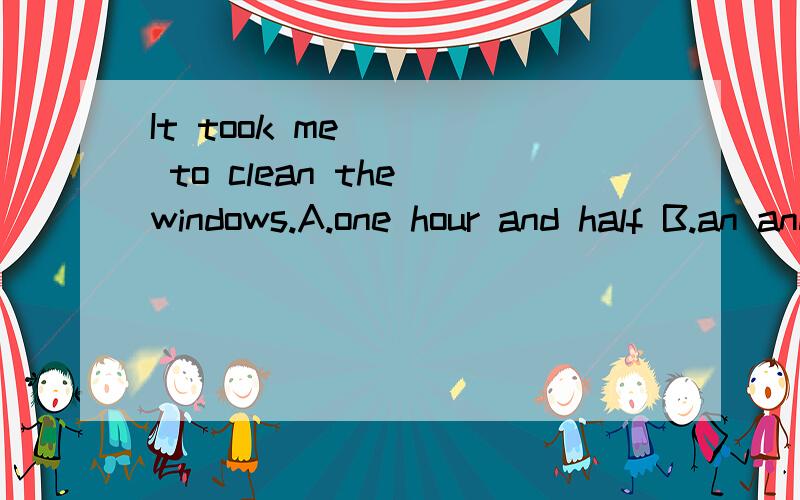 It took me ___ to clean the windows.A.one hour and half B.an and a half hoursC.one and a half hours D.one and a half hour选C or Why?