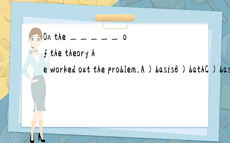 On the _____ of the theory he worked out the problem.A)basisB)bathC)basementD)basin