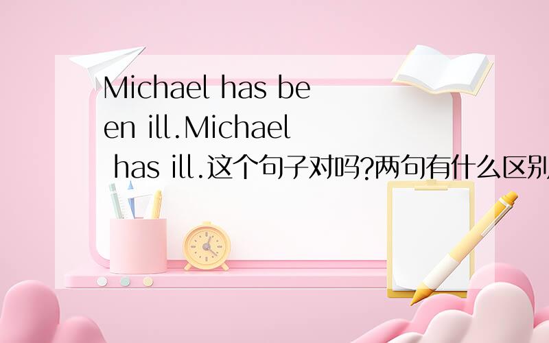 Michael has been ill.Michael has ill.这个句子对吗?两句有什么区别?什么情况下要加been?为什么不能用has?