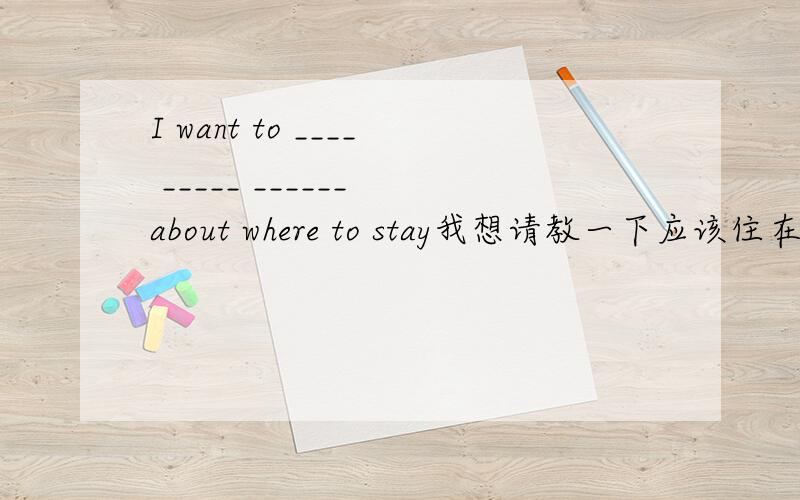 I want to ____ _____ ______ about where to stay我想请教一下应该住在哪里