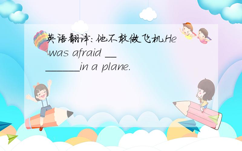 英语翻译：他不敢做飞机.He was afraid ________in a plane.