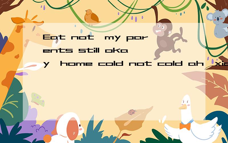 Eat not,my parents still okay,home cold not cold ah,xian cold 并回答,求求你们了!