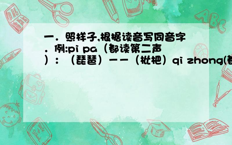 一．照样子,根据读音写同音字．例:pi pa（都读第二声）：（琵琶）－－（枇杷）qi zhong(都读第一声）:（ ）－－（ )xing(读第二声) shi(读第四声)：（ ）－－（ ）