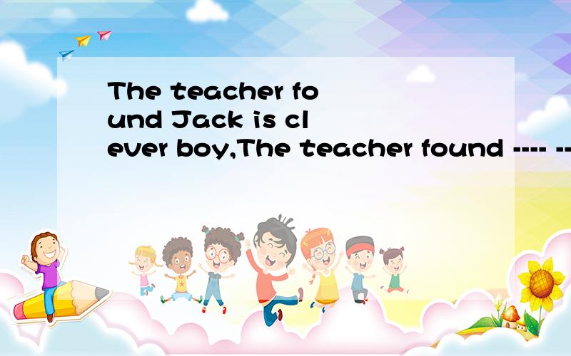 The teacher found Jack is clever boy,The teacher found ---- -----.急