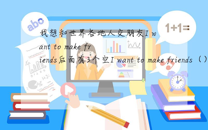 我想和世界各地人交朋友I want to make friends后面有3个空I want to make friends（）（）（）就是翻译