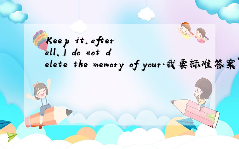 Keep it,after all,I do not delete the memory of your.我要标准答案`