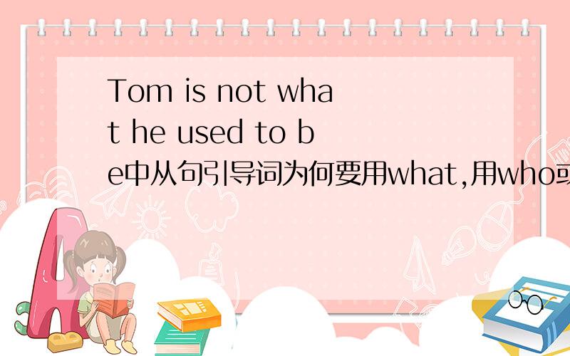 Tom is not what he used to be中从句引导词为何要用what,用who或whom可以吗