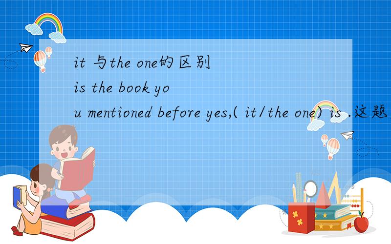 it 与the one的区别is the book you mentioned before yes,( it/the one) is .这题应是it,但我分不清当其作代词时,两词之间的区别