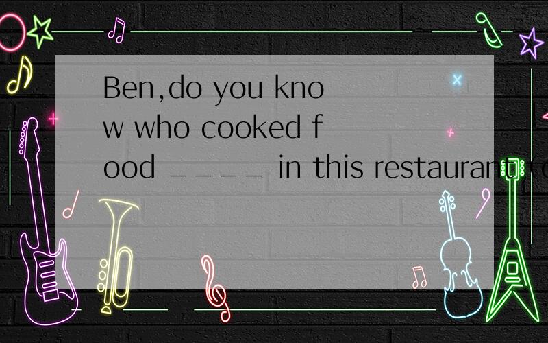 Ben,do you know who cooked food ____ in this restaurant（one）?