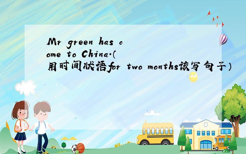 Mr green has come to China.（用时间状语for two months该写句子）