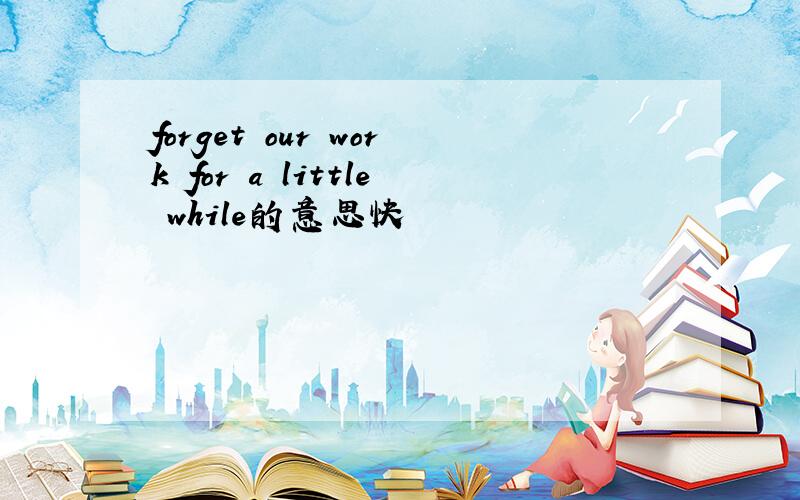 forget our work for a little while的意思快