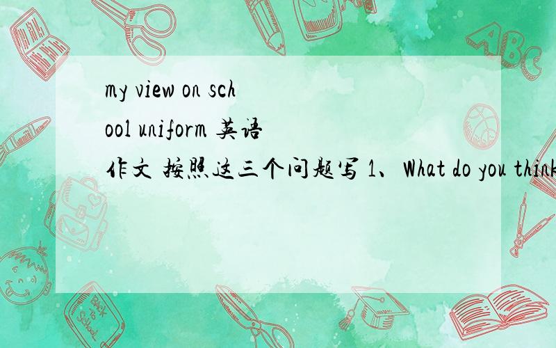 my view on school uniform 英语作文 按照这三个问题写 1、What do you think of your school uniform?2/Do you think students should  wear school uniform ?Why or why not?3/What's your ideal school uniform?