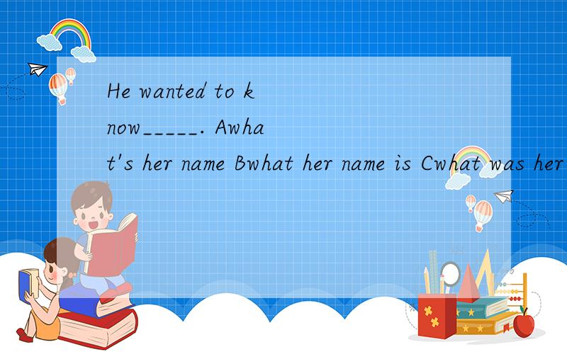 He wanted to know_____. Awhat's her name Bwhat her name is Cwhat was her name Dwhat her name was麻烦大虾帮我解释一下,为什么答案选D,ABC错在哪?