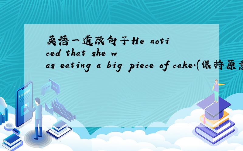 英语一道改句子He noticed that she was eating a big piece of cake.(保持原意)He noticed ______ ______ a big piece of cake.