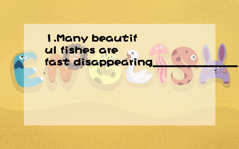 1.Many beautiful fishes are fast disappearing_______________（因为污染严重）