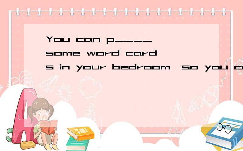 You can p____ some word cards in your bedroom,so you can see them every day.填什么,整句翻译