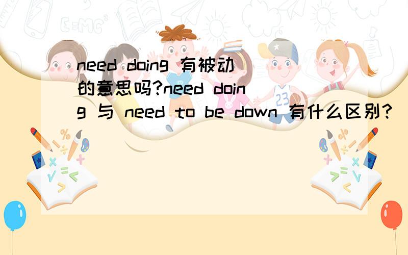need doing 有被动的意思吗?need doing 与 need to be down 有什么区别?